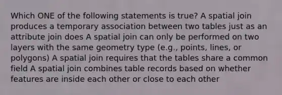 Which ONE of the following statements is true? A spatial join produces a temporary association between two tables just as an attribute join does A spatial join can only be performed on two layers with the same geometry type (e.g., points, lines, or polygons) A spatial join requires that the tables share a common field A spatial join combines table records based on whether features are inside each other or close to each other