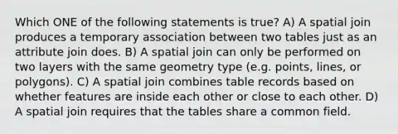 Which ONE of the following statements is true? A) A spatial join produces a temporary association between two tables just as an attribute join does. B) A spatial join can only be performed on two layers with the same geometry type (e.g. points, lines, or polygons). C) A spatial join combines table records based on whether features are inside each other or close to each other. D) A spatial join requires that the tables share a common field.