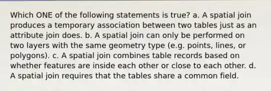 Which ONE of the following statements is true? a. A spatial join produces a temporary association between two tables just as an attribute join does. b. A spatial join can only be performed on two layers with the same geometry type (e.g. points, lines, or polygons). c. A spatial join combines table records based on whether features are inside each other or close to each other. d. A spatial join requires that the tables share a common field.