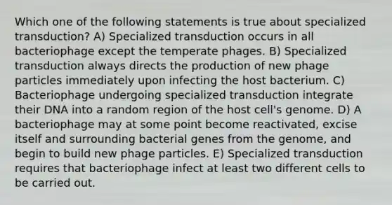 Which one of the following statements is true about specialized transduction? A) Specialized transduction occurs in all bacteriophage except the temperate phages. B) Specialized transduction always directs the production of new phage particles immediately upon infecting the host bacterium. C) Bacteriophage undergoing specialized transduction integrate their DNA into a random region of the host cell's genome. D) A bacteriophage may at some point become reactivated, excise itself and surrounding bacterial genes from the genome, and begin to build new phage particles. E) Specialized transduction requires that bacteriophage infect at least two different cells to be carried out.