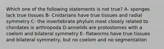 Which one of the following statements is not true? A- sponges lack true tissues B- Cnidarians have true tissues and radial symmetry C- the invertebrate phylum most closely related to chordates is arthropoda D-annelids are protostomes with a coelom and bilateral symmetry E- flatworms have true tissues and bilateral symmetry, but no coelom and no segmentation