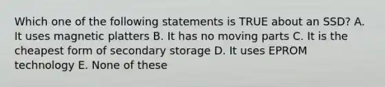 Which one of the following statements is TRUE about an SSD? A. It uses magnetic platters B. It has no moving parts C. It is the cheapest form of secondary storage D. It uses EPROM technology E. None of these