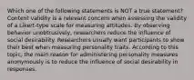 Which one of the following statements is NOT a true statement? Content validity is a relevant concern when assessing the validity of a Likert-type scale for measuring attitudes. By observing behavior unobtrusively, researchers reduce the influence of social desirability. Researchers usually want participants to show their best when measuring personality traits. According to this topic, the main reason for administering personality measures anonymously is to reduce the influence of social desirability in responses.