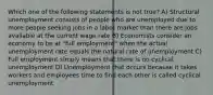 Which one of the following statements is not true? A) Structural unemployment consists of people who are unemployed due to more people seeking jobs in a labor market than there are jobs available at the current wage rate B) Economists consider an economy to be at "full employment" when the actual unemployment rate equals the natural rate of unemployment C) Full employment simply means that there is no cyclical unemployment D) Unemployment that occurs because it takes workers and employees time to find each other is called cyclical unemployment