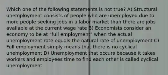 Which one of the following statements is not true? A) Structural unemployment consists of people who are unemployed due to more people seeking jobs in a labor market than there are jobs available at the current wage rate B) Economists consider an economy to be at "full employment" when the actual unemployment rate equals the natural rate of unemployment C) Full employment simply means that there is no cyclical unemployment D) Unemployment that occurs because it takes workers and employees time to find each other is called cyclical unemployment