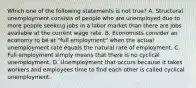 Which one of the following statements is not true? A. Structural unemployment consists of people who are unemployed due to more people seeking jobs in a labor market than there are jobs available at the current wage rate. B. Economists consider an economy to be at "full employment" when the actual unemployment rate equals the natural rate of employment. C. Full employment simply means that there is no cyclical unemployment. D. Unemployment that occurs because it takes workers and employees time to find each other is called cyclical unemployment.