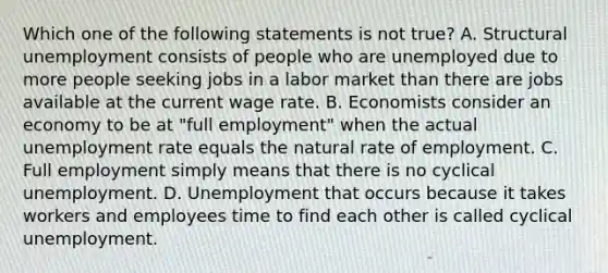 Which one of the following statements is not true? A. Structural unemployment consists of people who are unemployed due to more people seeking jobs in a labor market than there are jobs available at the current wage rate. B. Economists consider an economy to be at "full employment" when the actual unemployment rate equals the natural rate of employment. C. Full employment simply means that there is no cyclical unemployment. D. Unemployment that occurs because it takes workers and employees time to find each other is called cyclical unemployment.