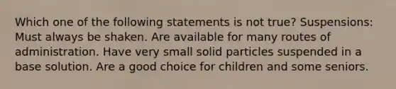 Which one of the following statements is not true? Suspensions: Must always be shaken. Are available for many routes of administration. Have very small solid particles suspended in a base solution. Are a good choice for children and some seniors.