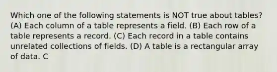 Which one of the following statements is NOT true about tables? (A) Each column of a table represents a field. (B) Each row of a table represents a record. (C) Each record in a table contains unrelated collections of fields. (D) A table is a rectangular array of data. C