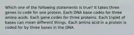 Which one of the following statements is true? It takes three genes to code for one protein. Each DNA base codes for three amino acids. Each gene codes for three proteins. Each triplet of bases can mean different things. Each amino acid in a protein is coded for by three bases in the DNA.