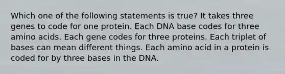 Which one of the following statements is true? It takes three genes to code for one protein. Each DNA base codes for three amino acids. Each gene codes for three proteins. Each triplet of bases can mean different things. Each amino acid in a protein is coded for by three bases in the DNA.