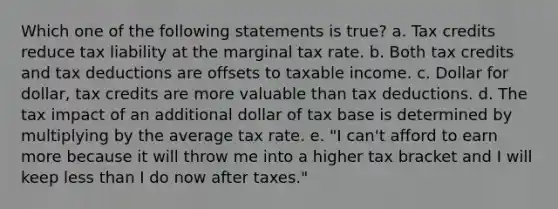 Which one of the following statements is true? a. Tax credits reduce tax liability at the marginal tax rate. b. Both tax credits and tax deductions are offsets to taxable income. c. Dollar for dollar, tax credits are more valuable than tax deductions. d. The tax impact of an additional dollar of tax base is determined by multiplying by the average tax rate. e. "I can't afford to earn more because it will throw me into a higher tax bracket and I will keep less than I do now after taxes."