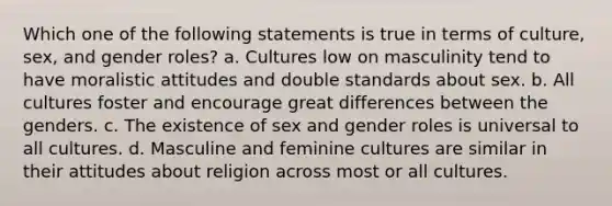 Which one of the following statements is true in terms of culture, sex, and gender roles? a. Cultures low on masculinity tend to have moralistic attitudes and double standards about sex. b. All cultures foster and encourage great differences between the genders. c. The existence of sex and gender roles is universal to all cultures. d. Masculine and feminine cultures are similar in their attitudes about religion across most or all cultures.