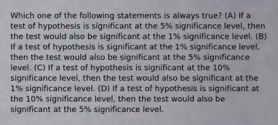 Which one of the following statements is always true? (A) If a test of hypothesis is significant at the 5% significance level, then the test would also be significant at the 1% significance level. (B) If a test of hypothesis is significant at the 1% significance level, then the test would also be significant at the 5% significance level. (C) If a test of hypothesis is significant at the 10% significance level, then the test would also be significant at the 1% significance level. (D) If a test of hypothesis is significant at the 10% significance level, then the test would also be significant at the 5% significance level.