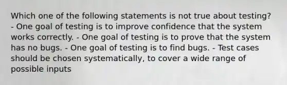 Which one of the following statements is not true about testing? - One goal of testing is to improve confidence that the system works correctly. - One goal of testing is to prove that the system has no bugs. - One goal of testing is to find bugs. - Test cases should be chosen systematically, to cover a wide range of possible inputs