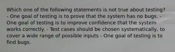 Which one of the following statements is not true about testing? - One goal of testing is to prove that the system has no bugs. - One goal of testing is to improve confidence that the system works correctly. - Test cases should be chosen systematically, to cover a wide range of possible inputs - One goal of testing is to find bugs.