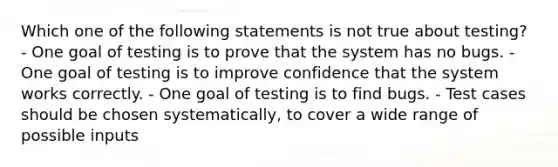 Which one of the following statements is not true about testing? - One goal of testing is to prove that the system has no bugs. - One goal of testing is to improve confidence that the system works correctly. - One goal of testing is to find bugs. - Test cases should be chosen systematically, to cover a wide range of possible inputs