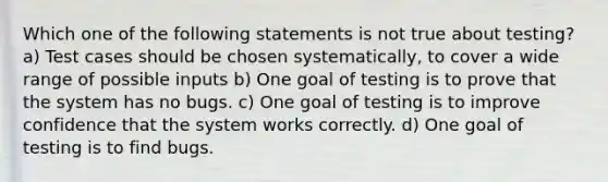 Which one of the following statements is not true about testing? a) Test cases should be chosen systematically, to cover a wide range of possible inputs b) One goal of testing is to prove that the system has no bugs. c) One goal of testing is to improve confidence that the system works correctly. d) One goal of testing is to find bugs.