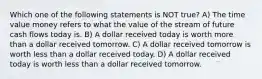 Which one of the following statements is NOT true? A) The time value money refers to what the value of the stream of future cash flows today is. B) A dollar received today is worth more than a dollar received tomorrow. C) A dollar received tomorrow is worth less than a dollar received today. D) A dollar received today is worth less than a dollar received tomorrow.