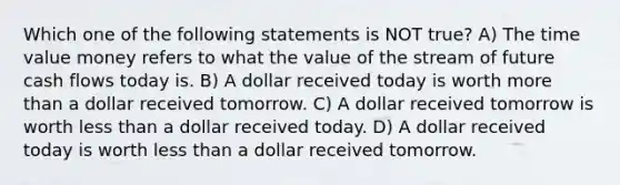 Which one of the following statements is NOT true? A) The time value money refers to what the value of the stream of future cash flows today is. B) A dollar received today is worth more than a dollar received tomorrow. C) A dollar received tomorrow is worth less than a dollar received today. D) A dollar received today is worth less than a dollar received tomorrow.