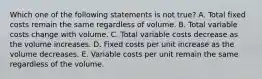 Which one of the following statements is not true? A. Total fixed costs remain the same regardless of volume. B. Total variable costs change with volume. C. Total variable costs decrease as the volume increases. D. Fixed costs per unit increase as the volume decreases. E. Variable costs per unit remain the same regardless of the volume.