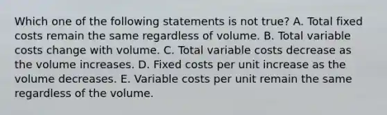 Which one of the following statements is not true? A. Total fixed costs remain the same regardless of volume. B. Total variable costs change with volume. C. Total variable costs decrease as the volume increases. D. Fixed costs per unit increase as the volume decreases. E. Variable costs per unit remain the same regardless of the volume.