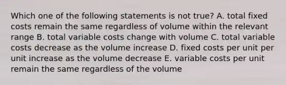 Which one of the following statements is not true? A. total fixed costs remain the same regardless of volume within the relevant range B. total variable costs change with volume C. total variable costs decrease as the volume increase D. fixed costs per unit per unit increase as the volume decrease E. variable costs per unit remain the same regardless of the volume