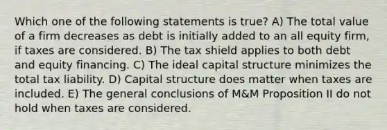 Which one of the following statements is true? A) The total value of a firm decreases as debt is initially added to an all equity firm, if taxes are considered. B) The tax shield applies to both debt and equity financing. C) The ideal capital structure minimizes the total tax liability. D) Capital structure does matter when taxes are included. E) The general conclusions of M&M Proposition II do not hold when taxes are considered.