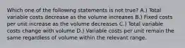 Which one of the following statements is not true? A.) Total variable costs decrease as the volume increases B.) Fixed costs per unit increase as the volume decreases C.) Total variable costs change with volume D.) Variable costs per unit remain the same regardless of volume within the relevant range.