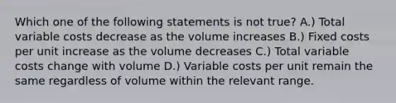 Which one of the following statements is not true? A.) Total variable costs decrease as the volume increases B.) Fixed costs per unit increase as the volume decreases C.) Total variable costs change with volume D.) Variable costs per unit remain the same regardless of volume within the relevant range.