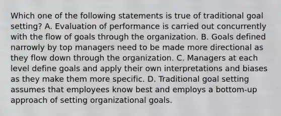 Which one of the following statements is true of traditional goal setting? A. Evaluation of performance is carried out concurrently with the flow of goals through the organization. B. Goals defined narrowly by top managers need to be made more directional as they flow down through the organization. C. Managers at each level define goals and apply their own interpretations and biases as they make them more specific. D. Traditional goal setting assumes that employees know best and employs a bottom-up approach of setting organizational goals.