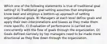 Which one of the following statements is true of traditional goal setting? A) Traditional goal setting assumes that employees know best and employs a bottom-up approach of setting organizational goals. B) Managers at each level define goals and apply their own interpretations and biases as they make them more specific. C) Evaluation of performance is carried out concurrently with the flow of goals through the organization. D) Goals defined narrowly by top managers need to be made more directional as they flow down through the organization.