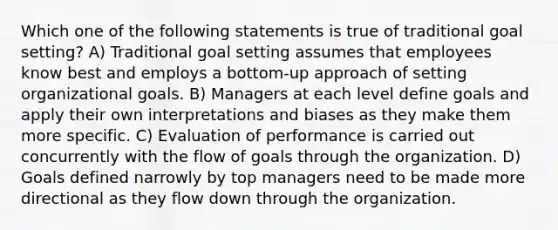 Which one of the following statements is true of traditional goal setting? A) Traditional goal setting assumes that employees know best and employs a bottom-up approach of setting organizational goals. B) Managers at each level define goals and apply their own interpretations and biases as they make them more specific. C) Evaluation of performance is carried out concurrently with the flow of goals through the organization. D) Goals defined narrowly by top managers need to be made more directional as they flow down through the organization.