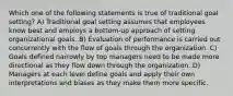 Which one of the following statements is true of traditional goal setting? A) Traditional goal setting assumes that employees know best and employs a bottom-up approach of setting organizational goals. B) Evaluation of performance is carried out concurrently with the flow of goals through the organization. C) Goals defined narrowly by top managers need to be made more directional as they flow down through the organization. D) Managers at each level define goals and apply their own interpretations and biases as they make them more specific.