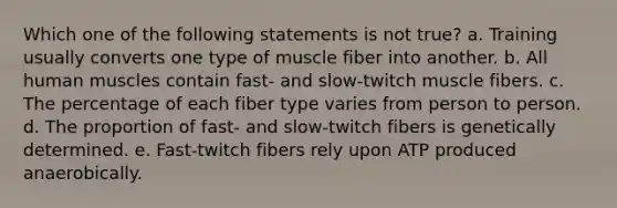 Which one of the following statements is not true? a. Training usually converts one type of muscle fiber into another. b. All human muscles contain fast- and slow-twitch muscle fibers. c. The percentage of each fiber type varies from person to person. d. The proportion of fast- and slow-twitch fibers is genetically determined. e. Fast-twitch fibers rely upon ATP produced anaerobically.