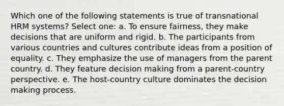 Which one of the following statements is true of transnational HRM systems? Select one: a. To ensure fairness, they make decisions that are uniform and rigid. b. The participants from various countries and cultures contribute ideas from a position of equality. c. They emphasize the use of managers from the parent country. d. They feature decision making from a parent-country perspective. e. The host-country culture dominates the decision making process.