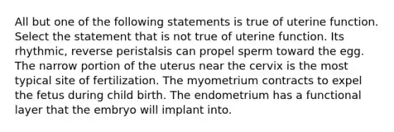 All but one of the following statements is true of uterine function. Select the statement that is not true of uterine function. Its rhythmic, reverse peristalsis can propel sperm toward the egg. The narrow portion of the uterus near the cervix is the most typical site of fertilization. The myometrium contracts to expel the fetus during child birth. The endometrium has a functional layer that the embryo will implant into.