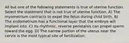 All but one of the following statements is true of uterine function. Select the statement that is not true of uterine function. A) The myometrium contracts to expel the fetus during child birth. B) The endometrium has a functional layer that the embryo will implant into. C) Its rhythmic, reverse peristalsis can propel sperm toward the egg. D) The narrow portion of the uterus near the cervix is the most typical site of fertilization.