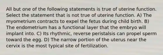 All but one of the following statements is true of uterine function. Select the statement that is not true of uterine function. A) The myometrium contracts to expel the fetus during child birth. B) The endometrium has a functional layer that the embryo will implant into. C) Its rhythmic, reverse peristalsis can propel sperm toward the egg. D) The narrow portion of the uterus near the cervix is the most typical site of fertilization.