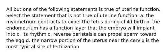 All but one of the following statements is true of uterine function. Select the statement that is not true of uterine function. a. the myometrium contracts to expel the fetus during child birth b. the endometrium has a function layer that the embryo will implant into c. its rhythmic, reverse peristalsis can propel sperm toward the egg d. the narrow portion of the uterus near the cervix is the most typical site of fertilization