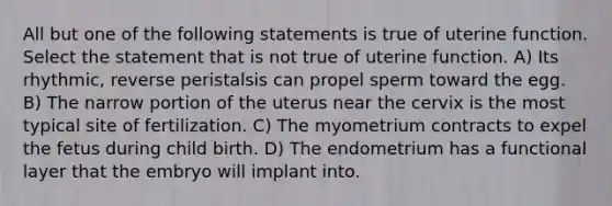 All but one of the following statements is true of uterine function. Select the statement that is not true of uterine function. A) Its rhythmic, reverse peristalsis can propel sperm toward the egg. B) The narrow portion of the uterus near the cervix is the most typical site of fertilization. C) The myometrium contracts to expel the fetus during child birth. D) The endometrium has a functional layer that the embryo will implant into.