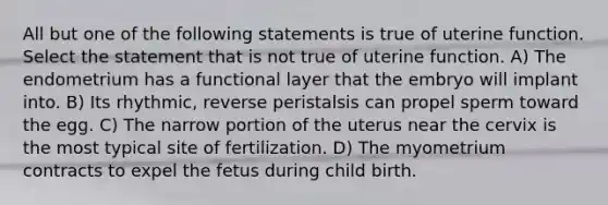 All but one of the following statements is true of uterine function. Select the statement that is not true of uterine function. A) The endometrium has a functional layer that the embryo will implant into. B) Its rhythmic, reverse peristalsis can propel sperm toward the egg. C) The narrow portion of the uterus near the cervix is the most typical site of fertilization. D) The myometrium contracts to expel the fetus during child birth.