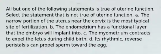 All but one of the following statements is true of uterine function. Select the statement that is not true of uterine function. a. The narrow portion of the uterus near the cervix is the most typical site of fertilization. b. The endometrium has a functional layer that the embryo will implant into. c. The myometrium contracts to expel the fetus during child birth. d. Its rhythmic, reverse peristalsis can propel sperm toward the egg.