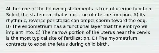 All but one of the following statements is true of uterine function. Select the statement that is not true of uterine function. A) Its rhythmic, reverse peristalsis can propel sperm toward the egg. B) The endometrium has a functional layer that the embryo will implant into. C) The narrow portion of the uterus near the cervix is the most typical site of fertilization. D) The myometrium contracts to expel the fetus during child birth.