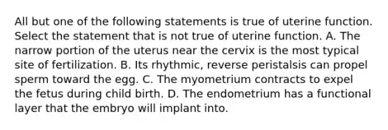 All but one of the following statements is true of uterine function. Select the statement that is not true of uterine function. A. The narrow portion of the uterus near the cervix is the most typical site of fertilization. B. Its rhythmic, reverse peristalsis can propel sperm toward the egg. C. The myometrium contracts to expel the fetus during child birth. D. The endometrium has a functional layer that the embryo will implant into.