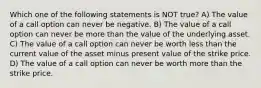 Which one of the following statements is NOT true? A) The value of a call option can never be negative. B) The value of a call option can never be more than the value of the underlying asset. C) The value of a call option can never be worth less than the current value of the asset minus present value of the strike price. D) The value of a call option can never be worth more than the strike price.