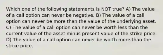 Which one of the following statements is NOT true? A) The value of a call option can never be negative. B) The value of a call option can never be more than the value of the underlying asset. C) The value of a call option can never be worth less than the current value of the asset minus present value of the strike price. D) The value of a call option can never be worth more than the strike price.