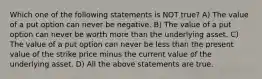 Which one of the following statements is NOT true? A) The value of a put option can never be negative. B) The value of a put option can never be worth more than the underlying asset. C) The value of a put option can never be less than the present value of the strike price minus the current value of the underlying asset. D) All the above statements are true.