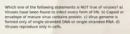 Which one of the following statements is NOT true of viruses? a) Viruses have been found to infect every form of life. b) Capsid or envelope of mature virus contains protein. c) Virus genome is formed only of single stranded DNA or single-stranded RNA. d) Viruses reproduce only in cells.