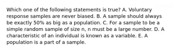 Which one of the following statements is true? A. Voluntary response samples are never biased. B. A sample should always be exactly 50% as big as a population. C. For a sample to be a simple random sample of size n, n must be a large number. D. A characteristic of an individual is known as a variable. E. A population is a part of a sample.